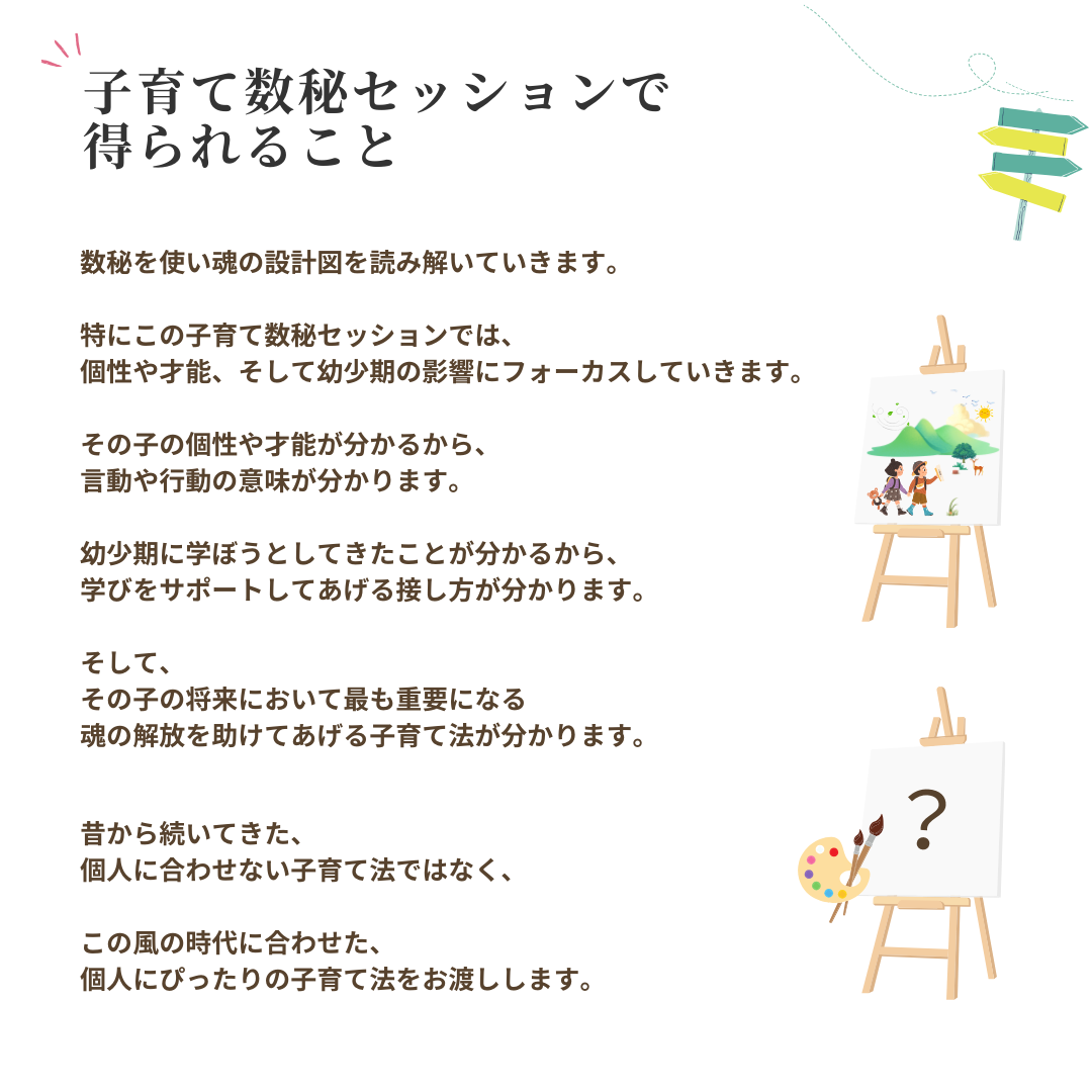 子育て数秘セッションで
得られること
数秘を使い魂の設計図を読み解いていきます。 特にこの子育て数秘セッションでは、個性や才能、そして幼少期の影響にフォーカスしていきます。 その子の個性や才能が分かるから、
言動や行動の意味が分かります。 幼少期に学ぼうとしてきたことが分かるから、
学びをサポートしてあげる接し方が分かります。
そして、 その子の将来において最も重要になる
魂の解放を助けてあげる子育て法が分かります。
昔から続いてきた、
個人に合わせない子育て法ではなく、 この風の時代に合わせた、
個人にぴったりの子育て法をお渡しします。