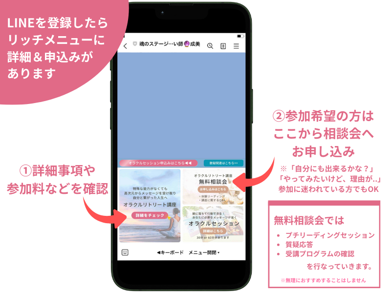 LINEを登録したら リッチメニューに 詳細&申込みがあります
参加希望の方は
ここから相談会へ
お申し込み
※「自分にも出来るかな?」
「やってみたいけど、理由が..」
参加に迷われている方でもOK
無料相談会では
・プチリーディングセッション
・質疑応答
・受講プログラムの確認
を行なっていきます。
※無理におすすめすることはしません