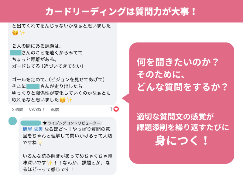 カードリーディングは質問力が大事!
何を聞きたいのか? そのために、
どんな質問をするか?
適切な質問文の感覚が
課題添削を繰り返すたびに
身につく!