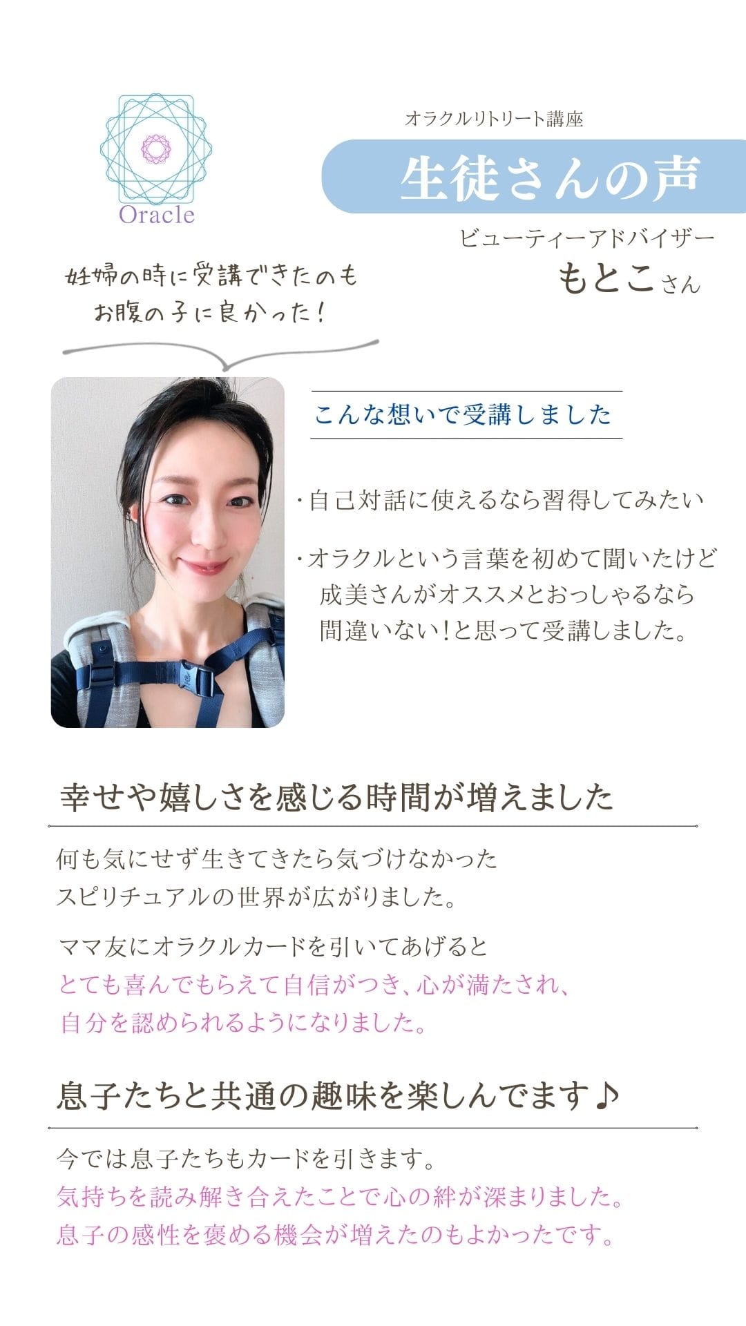 オラクルリトリート講座
生徒さんの声
ビューティーアドバイザー
もとこさん
こんな想いで受講しました
・自己対話に使えるなら習得してみたい
・オラクルという言葉を初めて聞いたけど 成美さんがオススメとおっしゃるなら
間違いない!と思って受講しました。
幸せや嬉しさを感じる時間が増えました
何も気にせず生きてきたら気づけなかった
スピリチュアルの世界が広がりました。 ママ友にオラクルカードを引いてあげると とても喜んでもらえて自信がつき、心が満たされ、
自分を認められるようになりました。
息子たちと共通の趣味を楽しんでます♪
今では息子たちもカードを引きます。
気持ちを読み解き合えたことで心の絆が深まりました。
息子の感性を褒める機会が増えたのもよかったです。