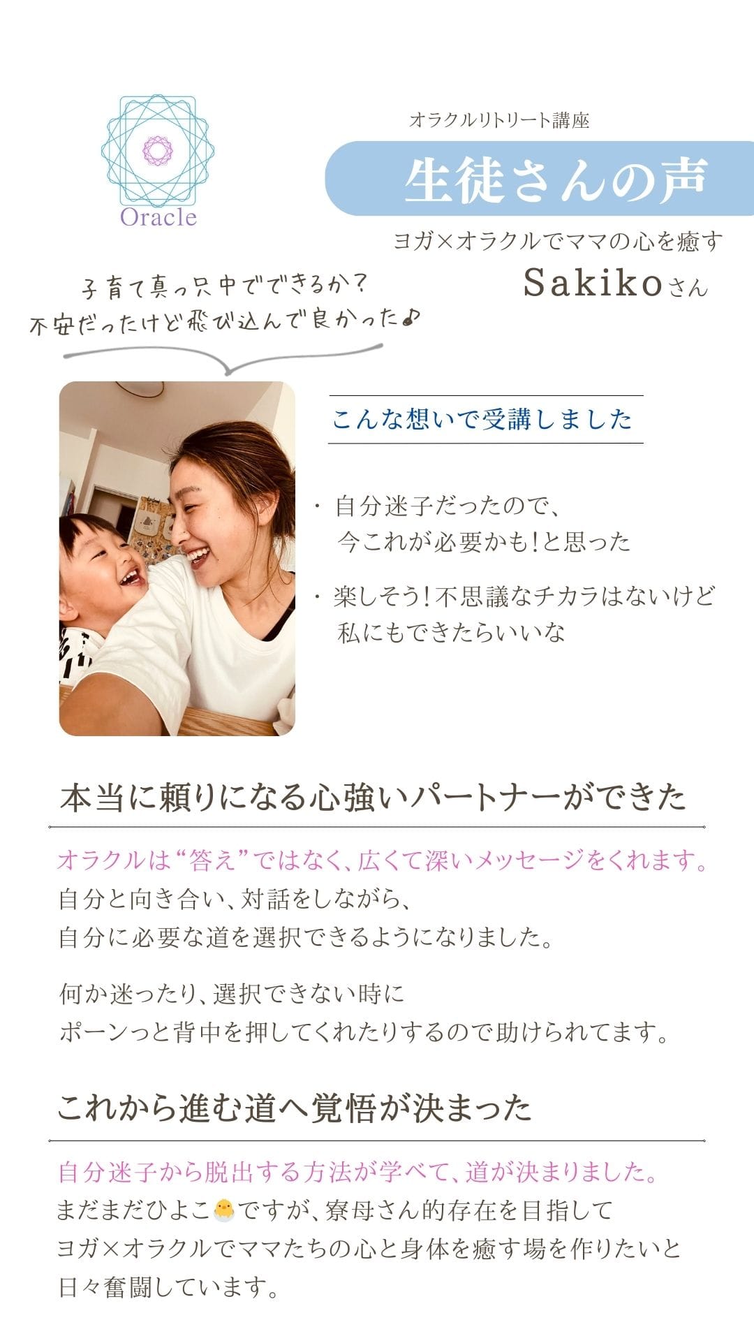 オラクルリトリート講座
生徒さんの声
ヨガメオラクルでママの心を癒す
Sakikoさん
こんな想いで受講しました ・自分迷子だったので、
今これが必要かも!と思った
・楽しそう!不思議なチカラはないけど
私にもできたらいいな
本当に頼りになる心強いパートナーができた
オラクルは“答え”ではなく、広くて深いメッセージをくれます。 自分と向き合い、対話をしながら、
自分に必要な道を選択できるようになりました。
何か迷ったり、選択できない時に
ポーンっと背中を押してくれたりするので助けられてます。
これから進む道へ覚悟が決まった
自分迷子から脱出する方法が学べて、道が決まりました。
まだまだひよこらですが、寮母さん的存在を目指して ヨガXオラクルでママたちの心と身体を癒す場を作りたいと
日々奮闘しています。