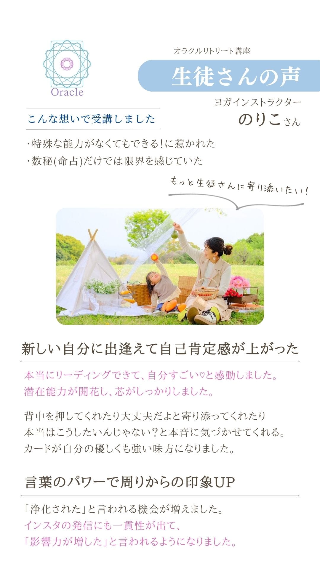 オラクルリトリート講座
生徒さんの声 ヨガインストラクター
のりこさん
こんな想いで受講しました
・特殊な能力がなくてもできる!に煮かれた
・数秘(命占)だけでは限界を感じていた
もっと生徒さんに寄り添いたい! 新しい自分に出逢えて自己肯定感が上がった
本当にリーディングできて、自分すごいと感動しました。
潜在能力が開花し、芯がしっかりしました。 背中を押してくれたり大丈夫だよと寄り添ってくれたり
本当はこうしたいんじゃない?と本音に気づかせてくれる。
カードが自分の優しくも強い味方になりました。
言葉のパワーで周りからの印象UP
「浄化された」と言われる機会が増えました。 インスタの発信にも一貫性が出て、
「影響力が増した」と言われるようになりました。
