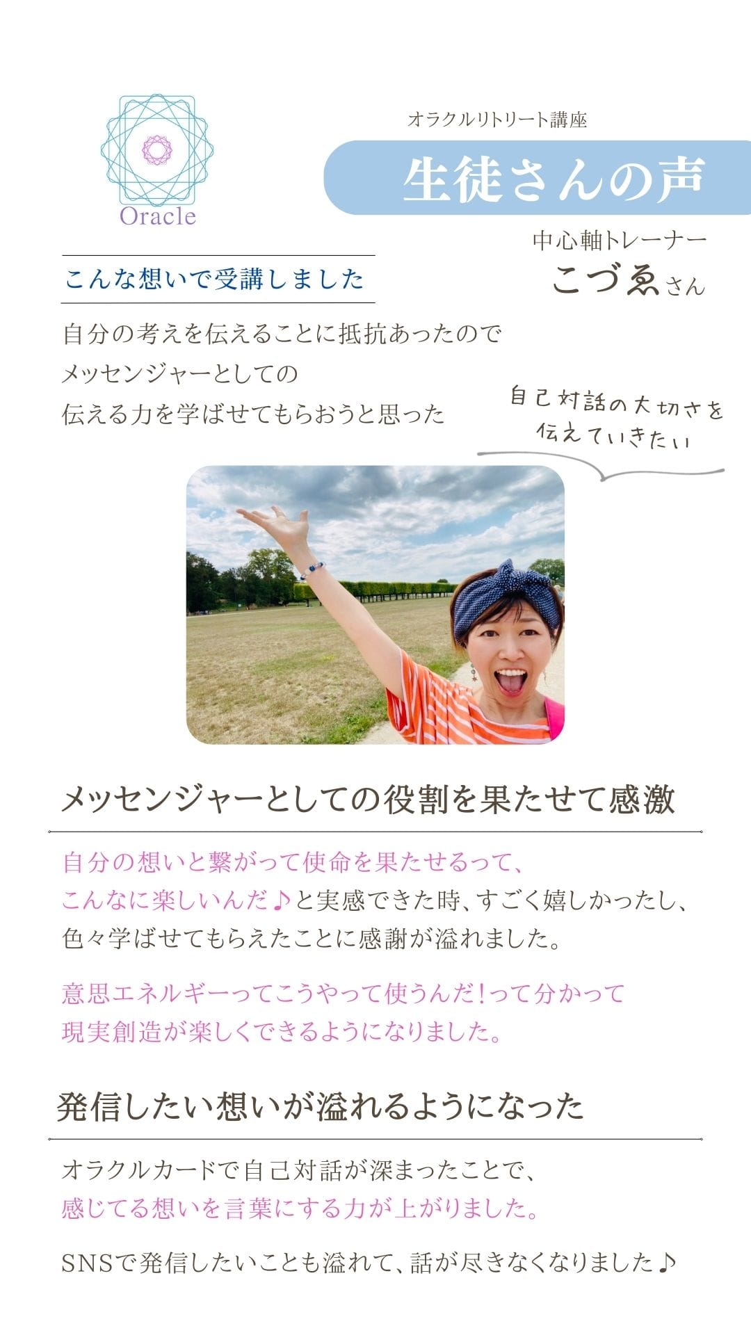 オラクルリトリート講座
生徒さんの声
中心軸トレーナー
こづゑさん
こんな想いで受講しました 自分の考えを伝えることに抵抗あったので メッセンジャーとしての
伝える力を学ばせてもらおうと思った 自己対話の大切さを
伝えていきたい
メッセンジャーとしての役割を果たせて感激 自分の想いと繋がって使命を果たせるって、 こんなに楽しいんだ♪と実感できた時、すごく嬉しかったし、
色々学ばせてもらえたことに感謝が溢れました。 意思エネルギーってこうやって使うんだ!って分かって
現実創造が楽しくできるようになりました。
発信したい想いが流れるようになった オラクルカードで自己対話が深まったことで、
感じてる想いを言葉にする力が上がりました。
SNSで発信したいことも溢れて、話が尽きなくなりました♪