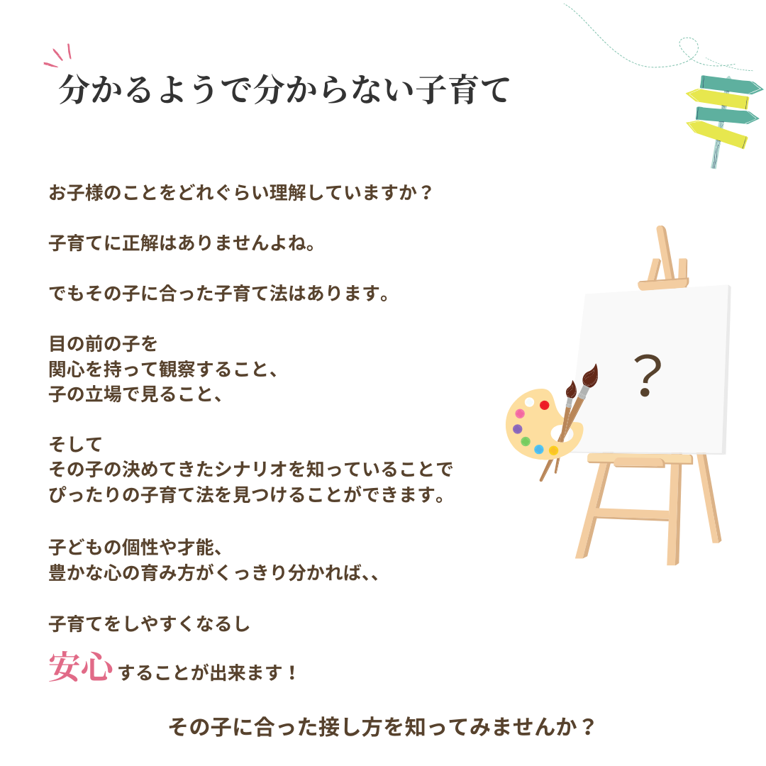 分かるようで分からない子育て
お子様のことをどれぐらい理解していますか?
子育てに正解はありませんよね。
でもその子に合った子育て法はあります。
目の前の子を 関心を持って観察すること、
子の立場で見ること、
そして その子の決めてきたシナリオを知っていることで、ぴったりの子育て法を見つけることができます。
子どもの個性や才能、
豊かな心の育み方がくっきり分かれば、
子育てをしやすくなるし
安心することが出来ます!
その子に合った接し方を知ってみませんか?