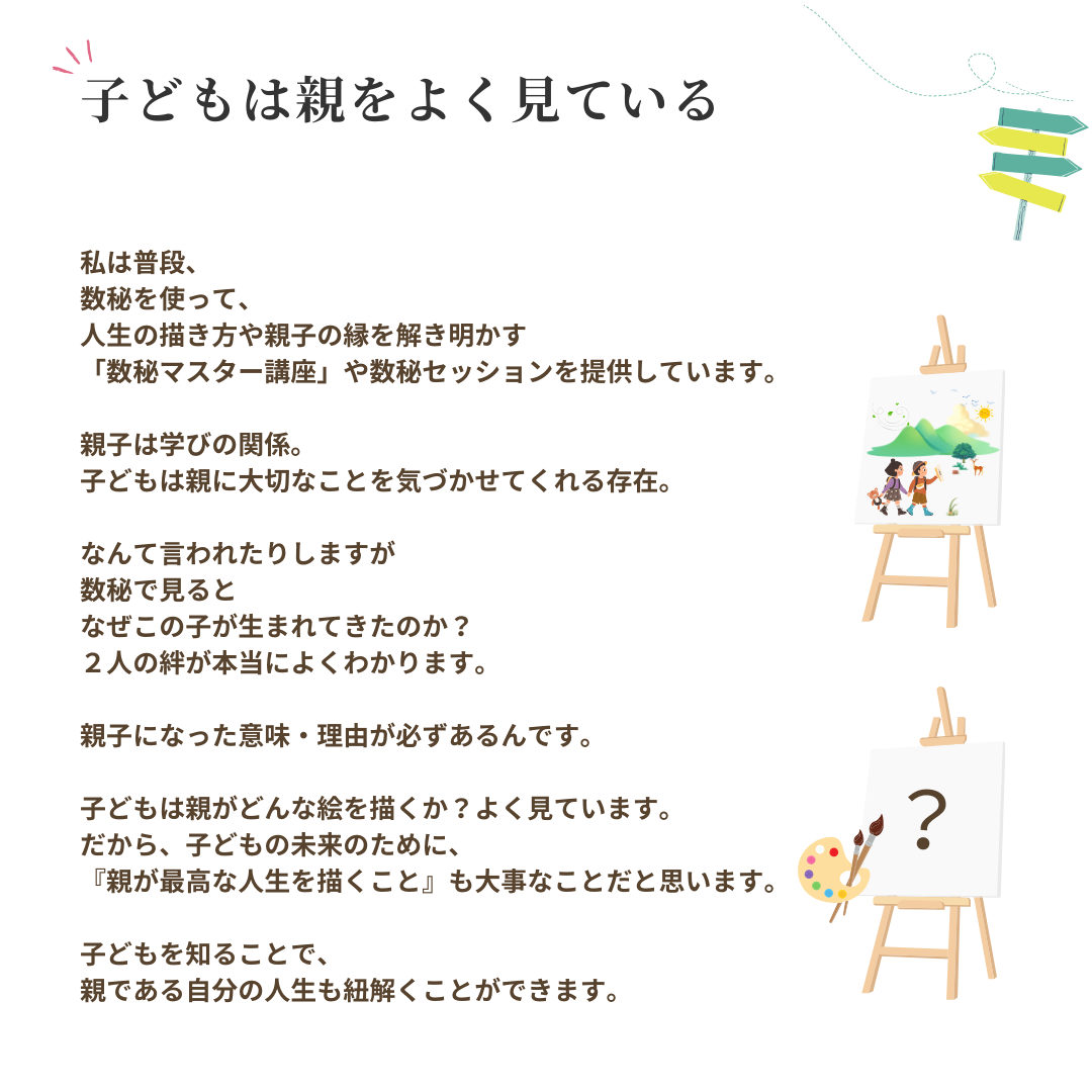 子どもは親をよく見ている 私は普段、
数秘を使って、
人生の描き方や親子の縁を解き明かす
「数秘マスター講座」や数秘セッションを提供しています。
親子は学びの関係。
子どもは親に大切なことを気づかせてくれる存在。 なんて言われたりしますが
数秘で見ると
なぜこの子が生まれてきたのか?
2人の絆が本当によくわかります。
親子になった意味・理由が必ずあるんです。
子どもは親がどんな絵を描くか?よく見ています。 だから、子どもの未来のために、
『親が最高な人生を描くこと』も大事なことだと思います。
子どもを知ることで、
親である自分の人生も細解くことができます。