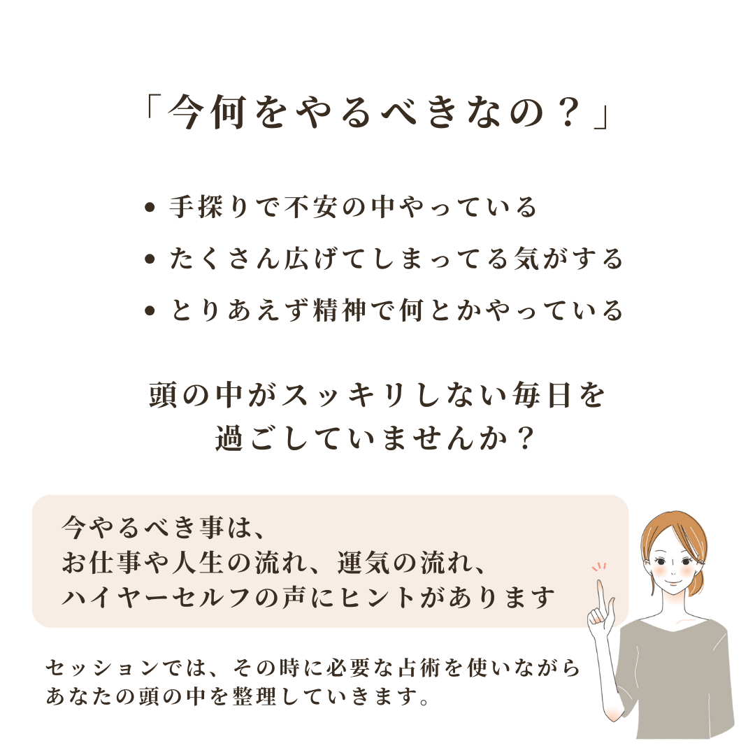 「今何をやるべきなの?」
・手探りで不安の中やっている
・たくさん広げてしまってる気がする
・とりあえず精神で何とかやっている 頭の中がスッキリしない毎日を
過ごしていませんか?
今やるべき事は、 お仕事や人生の流れ、運気の流れ、
ハイヤーセルフの声にヒントがあります セッションでは、その時に必要な占術を使いながら
あなたの頭の中を整理していきます。