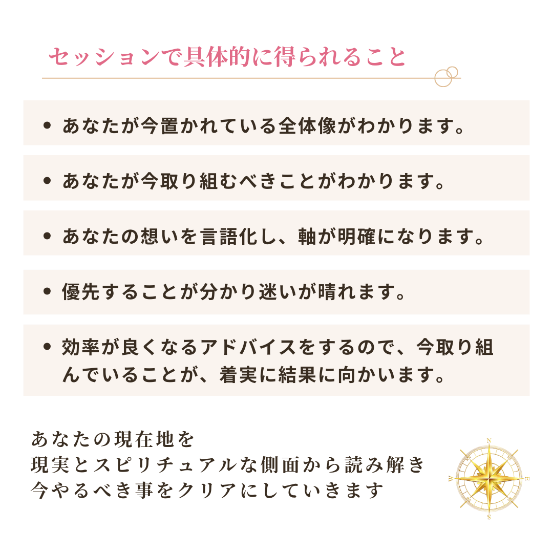 セッションで具体的に得られること
・あなたが今置かれている全体像がわかります。
・あなたが今取り組むべきことがわかります。
・あなたの想いを言語化し、軸が明確になります。
・優先することが分かり迷いが晴れます。 ・効率が良くなるアドバイスをするので、今取り組
んでいることが、着実に結果に向かいます。
あなたの現在地を
現実とスピリチュアルな側面から読み解き、今やるべき事をクリアにしていきます