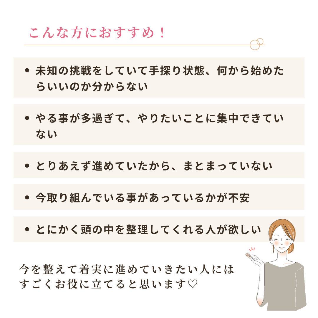 こんな方におすすめ! ・未知の挑戦をしていて手探り状態、何から始めた
らいいのか分からない ・やる事が多過ぎて、やりたいことに集中できてい
ない
・とりあえず進めていたから、まとまっていない
・今取り組んでいる事があっているかが不安
・とにかく頭の中を整理してくれる人が欲しい 今を整えて着実に進めていきたい人にはすごくお役に立てると思います♥