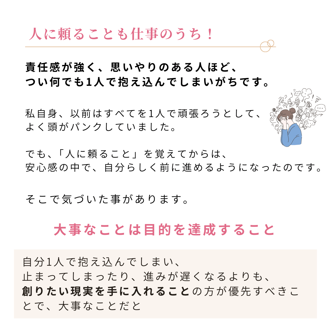 人に頼ることも仕事のうち! 責任感が強く、思いやりのある人ほど、
つい何でも1人で抱え込んでしまいがちです。 私自身、以前はすべてを1人で頑張ろうとして、
よく頭がパンクしていました。 でも、「人に頼ること」を覚えてからは、
安心感の中で、自分らしく前に進めるようになったのです。
そこで気づいた事があります。
大事なことは目的を達成すること 自分1人で抱え込んでしまい、 止まってしまったり、進みが遅くなるよりも、 創りたい現実を手に入れることの方が優先すべきことで、大事なことだと