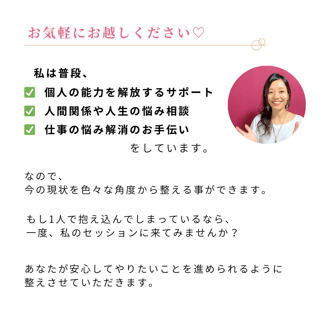 お気軽にお越しください♥
私は普段、
♥個人の能力を解放するサポート
♥人間関係や人生の悩み相談
♥仕事の悩み解消のお手伝い
をしています。
なので、
今の現状を色々な角度から整える事ができます。 もし1人で抱え込んでしまっているなら、
一度、私のセッションに来てみませんか? あなたが安心してやりたいことを進められるように、整えさせていただきます。