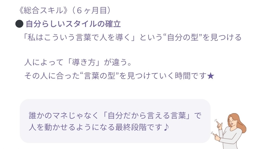 <総合スキル)(6ヶ月目)
●自分らしいスタイルの確立
「私はこういう言葉で人を導く」という“自分の型”を見つける
人によって「導き方」が違う。
その人に合った言葉の型”を見つけていく時間です★
誰かのマネじゃなく「自分だから言える言葉」で人を動かせるようになる最終段階です♪