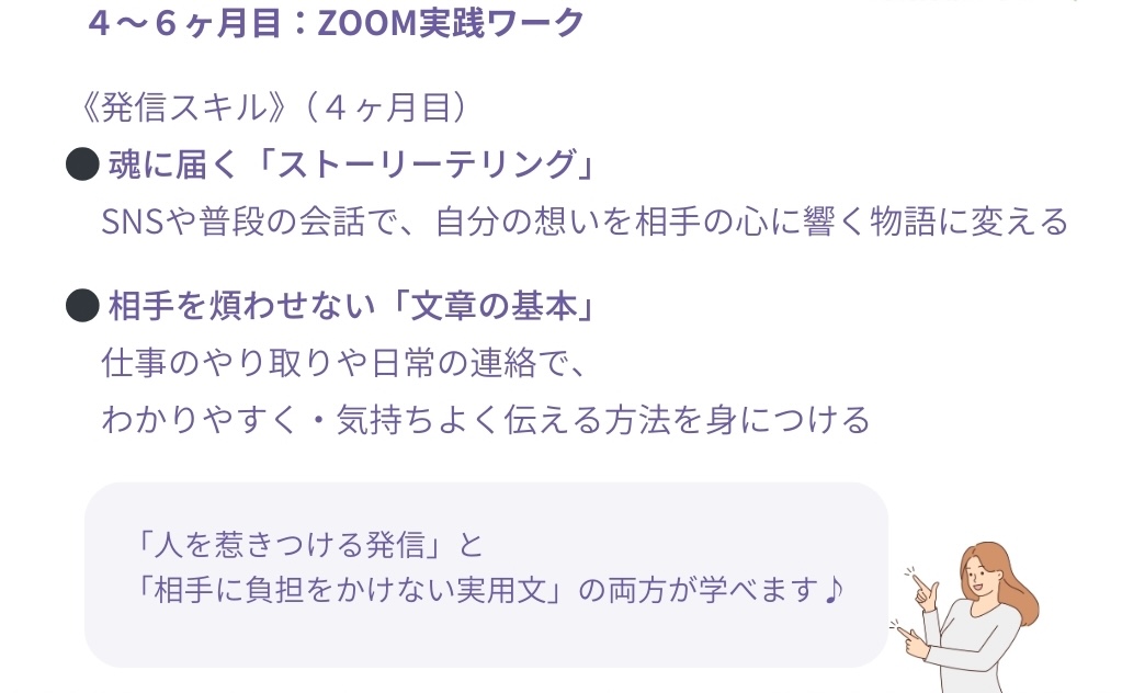 4~6ヶ月目:ZOOM実践ワーク
<発信スキル)(4ヶ月目)
●魂に届く「ストーリーテリング」
SNSや普段の会話で、自分の想いを相手の心に響く物語に変える
●相手を煩わせない「文章の基本」
仕事のやり取りや日常の連絡で、わかりやすく・気持ちよく伝える方法を身につける
「人を惹きつける発信」と
「相手に負担をかけない実用文」の両方が学べます♪