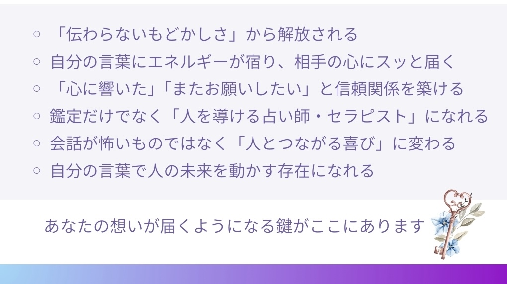 「伝わらないもどかしさ」から解放される
• 自分の言葉にエネルギーが宿り、相手の心にスッと届く
。「心に響いた」「またお願いしたい」と信頼関係を築ける
• 鑑定だけでなく「人を導ける占い師・セラピスト」になれる
。会話が怖いものではなく「人とつながる喜び」に変わる
• 自分の言葉で人の未来を動かす存在になれる
あなたの想いが届くようになる鍵がここにあります