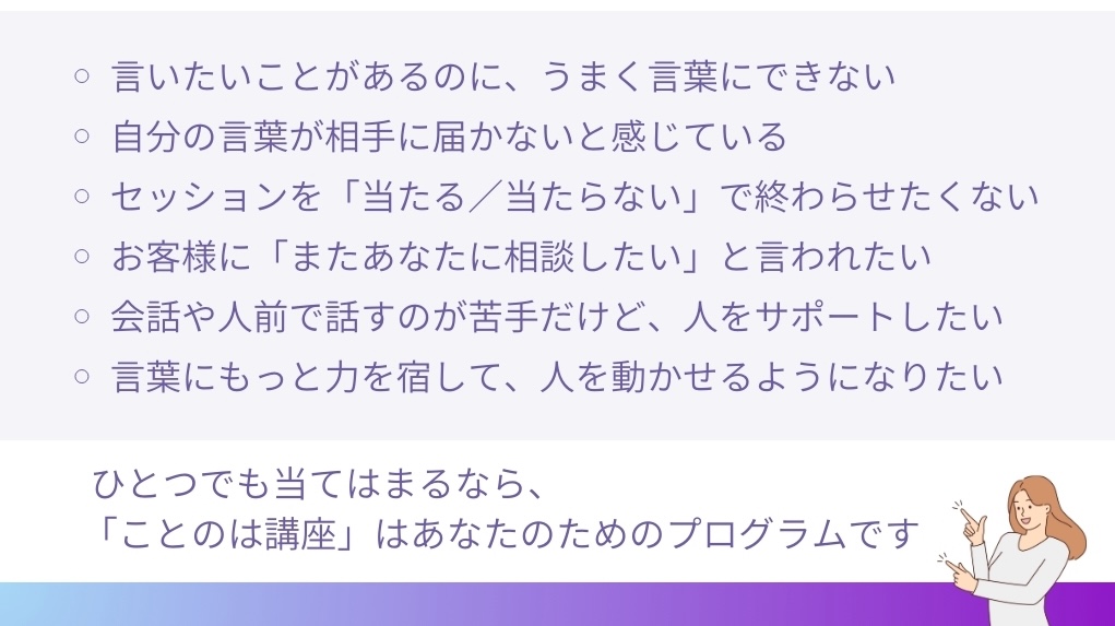 言いたいことがあるのに、うまく言葉にできない
自分の言葉が相手に届かないと感じている
セッションで「当たる/当たらない」で終わらせたくない
お客様に「またあなたに相談したい」と言われたい
会話や人前で話すのが苦手だけど、人をサポートしたい
言葉にもっと力を宿して、人を動かせるようになりたい
ひとつでも当てはまるなら
「ことのは講座」は、
あなたのためのプログラムです