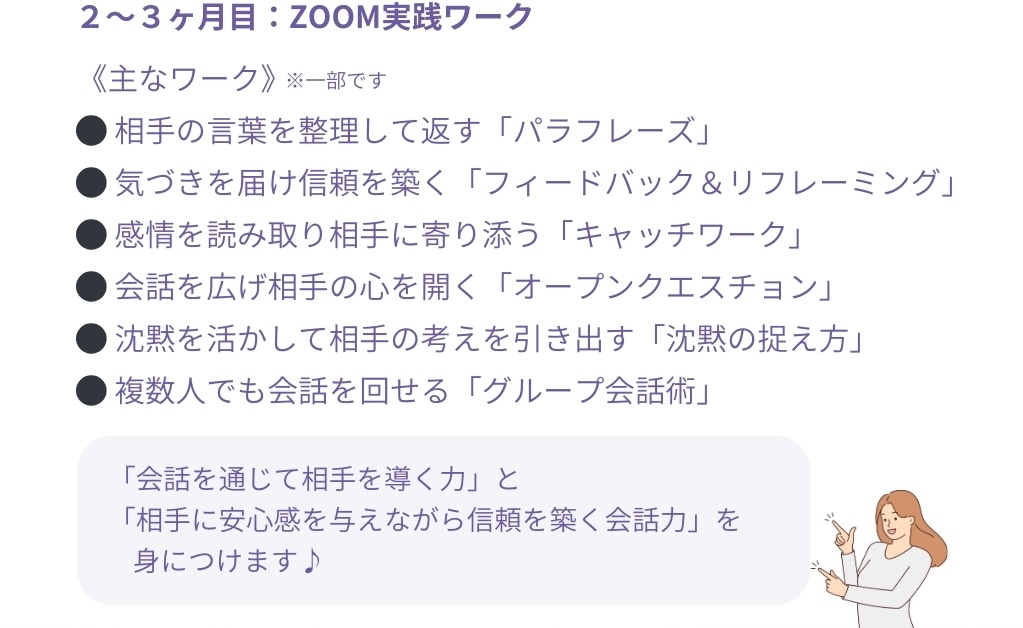 2~3ヶ月目:ZOOM実践ワーク
<主なワーク>※一部です
●相手の言葉を整理して返す「パラフレーズ」
●気づきを届け信頼を築く「フィードバック&リフレーミング」
●感情を読み取り相手に寄り添う「キャッチワーク」
●会話を広げ相手の心を開く「オープンクエスチョン」
●沈黙を活かして相手の考えを引き出す「沈黙の捉え方」
●複数人でも会話を回せる「グループ会話術」
「会話を通じて相手を導く力」と
「相手に安心感を与えながら信頼を築く会話力」を身につけます♪