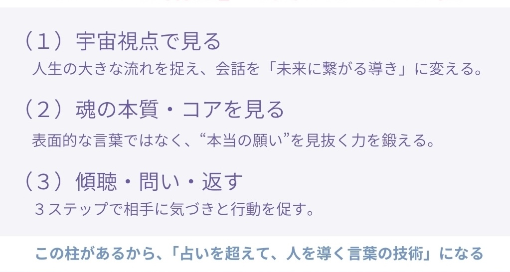 (1) 宇宙視点で見る
人生の大きな流れを捉え、会話を「未来に繋がる導き」に変える。
(2)魂の本質・コアを見る
表面的な言葉ではなく、“本当の願い”を見抜く力を鍛える。
(3) 傾聴・問い・返す
3ステップで相手に気づきと行動を促す。
この柱があるから、「占いを超えて、人を導く言葉の技術」になる