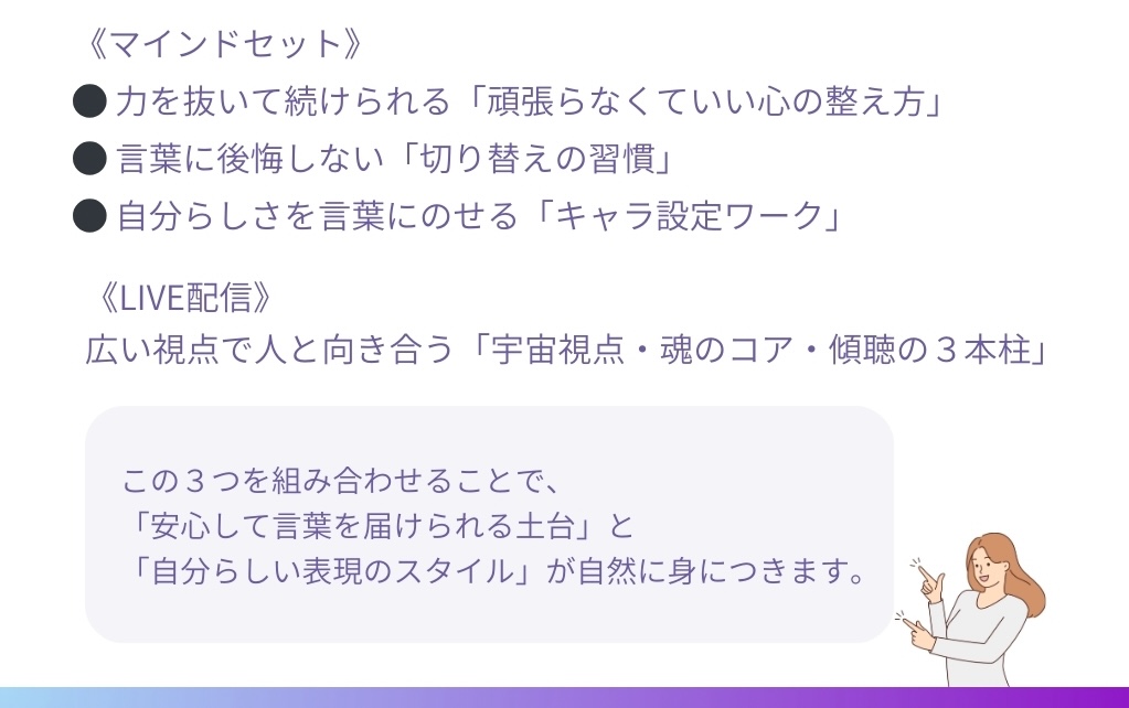 《マインドセット》
●力を抜いて続けられる「頑張らなくていい心の整え方」
●言葉に後悔しない「切り替えの習慣」
●自分らしさを言葉にのせる「キャラ設定ワーク」
<LIVE配>
広い視点で人と向き合う「宇宙視点・魂のコア・傾聴の3本柱」
この3つを組み合わせることで、「安心して言葉を届けられる土台」と「自分らしい表現のスタイル」が自然に身につきます。